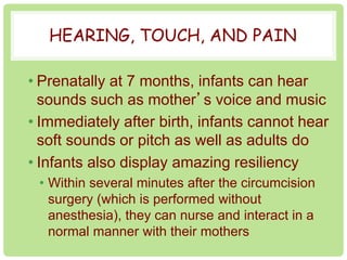 HEARING, TOUCH, AND PAIN 
• Prenatally at 7 months, infants can hear 
sounds such as mother’s voice and music 
• Immediately after birth, infants cannot hear 
soft sounds or pitch as well as adults do 
• Infants also display amazing resiliency 
• Within several minutes after the circumcision 
surgery (which is performed without 
anesthesia), they can nurse and interact in a 
normal manner with their mothers 
 