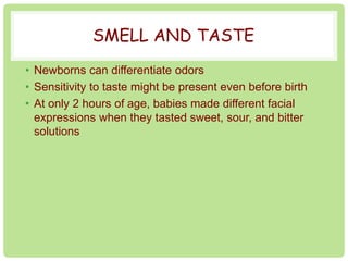 SMELL AND TASTE 
• Newborns can differentiate odors 
• Sensitivity to taste might be present even before birth 
• At only 2 hours of age, babies made different facial 
expressions when they tasted sweet, sour, and bitter 
solutions 
 