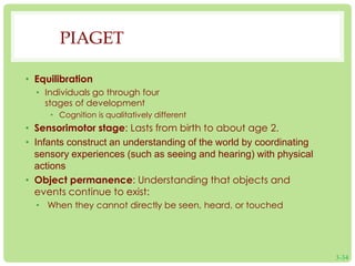 PIAGET 
• Equilibration 
• Individuals go through four 
stages of development 
• Cognition is qualitatively different 
• Sensorimotor stage: Lasts from birth to about age 2. 
• Infants construct an understanding of the world by coordinating 
sensory experiences (such as seeing and hearing) with physical 
actions 
• Object permanence: Understanding that objects and 
events continue to exist: 
• When they cannot directly be seen, heard, or touched 
3-34 
 