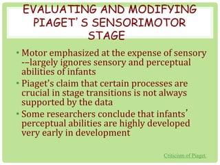 EVALUATING AND MODIFYING 
PIAGET’S SENSORIMOTOR 
STAGE 
• Motor emphasized at the expense of sensory 
-–largely ignores sensory and perceptual 
abilities of infants 
• Piaget's claim that certain processes are 
crucial in stage transitions is not always 
supported by the data 
• Some researchers conclude that infants’ 
perceptual abilities are highly developed 
very early in development 
Criticism of Piaget 
 