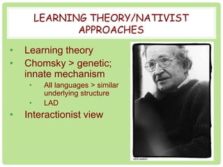 LEARNING THEORY/NATIVIST 
APPROACHES 
• Learning theory 
• Chomsky > genetic; 
innate mechanism 
• All languages > similar 
underlying structure 
• LAD 
• Interactionist view 
 