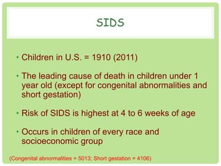 SIDS 
• Children in U.S. = 1910 (2011) 
• The leading cause of death in children under 1 
year old (except for congenital abnormalities and 
short gestation) 
• Risk of SIDS is highest at 4 to 6 weeks of age 
• Occurs in children of every race and 
socioeconomic group 
(Congenital abnormalities = 5013; Short gestation = 4106) 
 