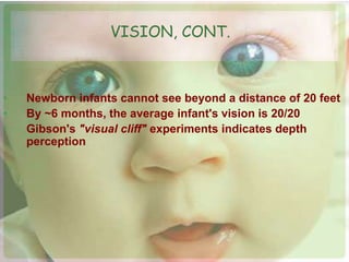 VISION, CONT. 
• Newborn infants cannot see beyond a distance of 20 feet 
• By ~6 months, the average infant's vision is 20/20 
• Gibson's "visual cliff" experiments indicates depth 
perception 
 
