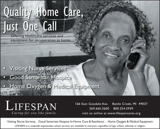 Quality Home Care,
Just One Call
166 E. Goodale Ave. Battle Creek, MI 49037
269.660.3600 800.254.5939
Visiting Nurse Services
Good Samaritan Hospice
Home Oxygen & Medical Equipment
•
•
•
Visiting Nurse Services . Good Samaritan Hospice In-Home Care & Residence . Home Oxygen & Medical Equipment
LIFESPAN is a nonproﬁt organization whose services are available to everyone, regardless of age, culture, ethnicity or religion.
LIFESPANCaring for you like family.
166 East Goodale Ave. Battle Creek, MI 49037
269.660.3600 800.254.5939
visit us online at www.lifespancares.org
Offering healthcare services and
equipment for recuperation at home.
 