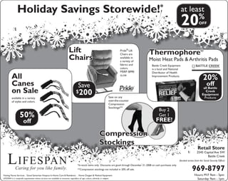 Lifespan
Caring for you like family.
Holiday Savings Storewide!* at least
20%
OFF
Compression
Stockings
Thermophore®
Moist Heat Pads & Arthritis Pads
Lift
Chairs
All
Canes
on Sale
Save
$200
available in a variety
of styles and colors.
Buy 2
Get 1
FREE!
20%
off
all Battle
Creek
Equipment
Products
Retail Store
2545 Capital Ave SW
Battle Creek
(located across from the Social Security Office)
969-8797
Hours: M-F 9am - 5pm
Saturday: 9am - 1pm
50%
off
Pride®
Lift
Chairs are
available in
a variety of
fabrics and
colors.
MSRP: $990
GL358
Battle Creek Equipment
is a local and National
Distributor of Health
Improvement Products.
Save on any
over-the-counter
Compression
Stockings!**
*In-stock items only. Discounts are good through December 31, 2008 on cash purchases only.
**Compression stockings not included in 20% off sale.
Visiting Nurse Services . Good Samaritan Hospice In-Home Care & Residence . Home Oxygen & Medical Equipment
LIFESPAN is a nonprofit organization whose services are available to everyone, regardless of age, culture, ethnicity or religion.
 