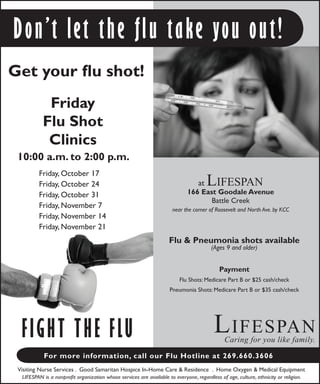 Flu & Pneumonia shots available
(Ages 9 and older)
Payment
Flu Shots: Medicare Part B or $25 cash/check
Pneumonia Shots: Medicare Part B or $35 cash/check
Lifespan
Caring for you like family.
Get your flu shot!
Visiting Nurse Services . Good Samaritan Hospice In-Home Care & Residence . Home Oxygen & Medical Equipment
LIFESPAN is a nonprofit organization whose services are available to everyone, regardless of age, culture, ethnicity or religion.
Fight the Flu
For more information, call our Flu Hotline at 269.660.3606
at Lifespan
166 East Goodale Avenue
Battle Creek
near the corner of Roosevelt and North Ave. by KCC
Friday
Flu Shot
Clinics
10:00 a.m. to 2:00 p.m.
Don’t let the flu take you out!
Friday, October 17
Friday, October 24
Friday, October 31
Friday, November 7
Friday, November 14
Friday, November 21
 
