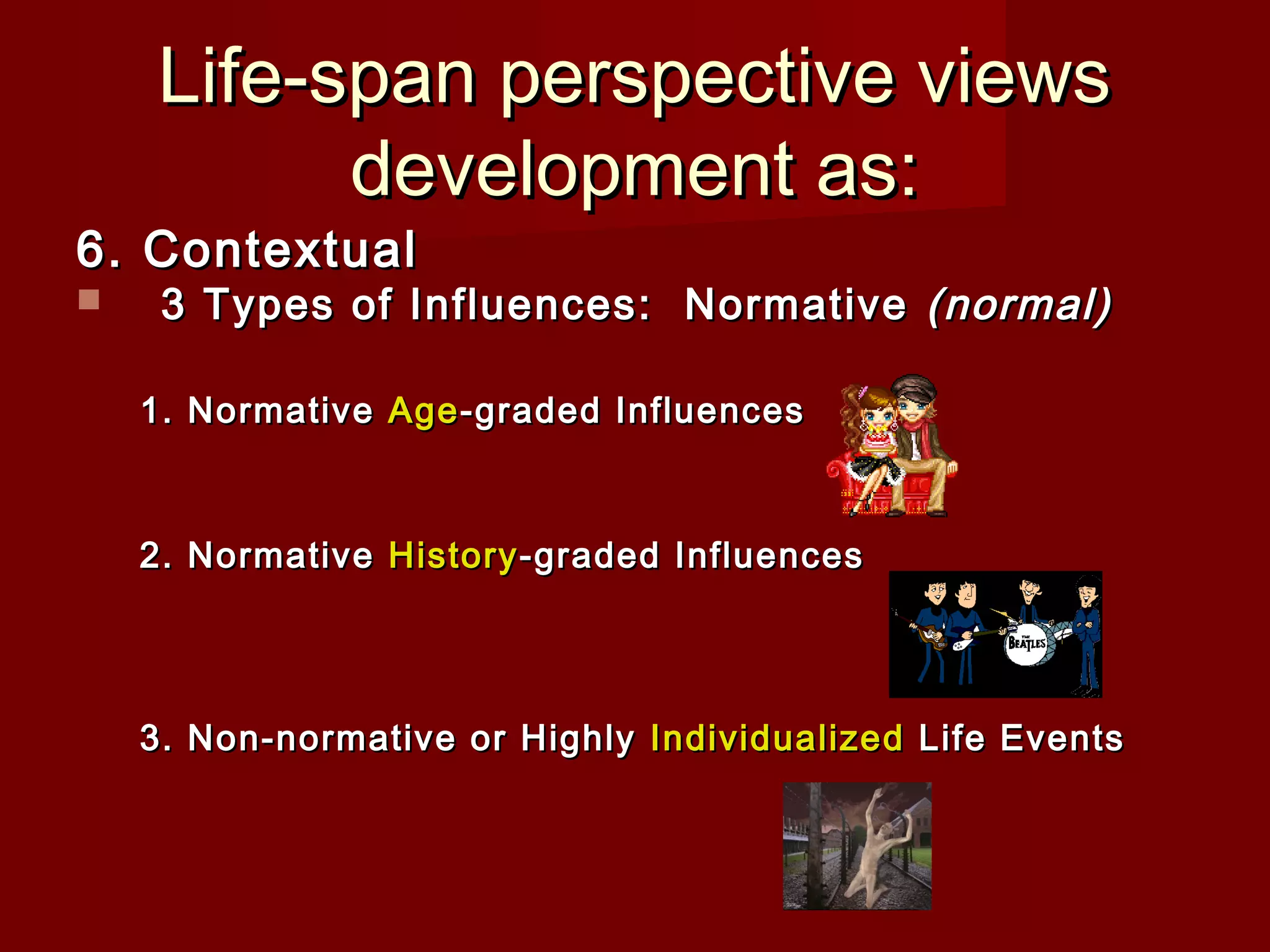 Life-span perspective views
development as:

6. Contextual


3 Types of Influences: Normative (normal)

1. Normative Age -graded Influences

2. Normative History -graded Influences

3. Non-normative or Highly Individualized Life Events

 