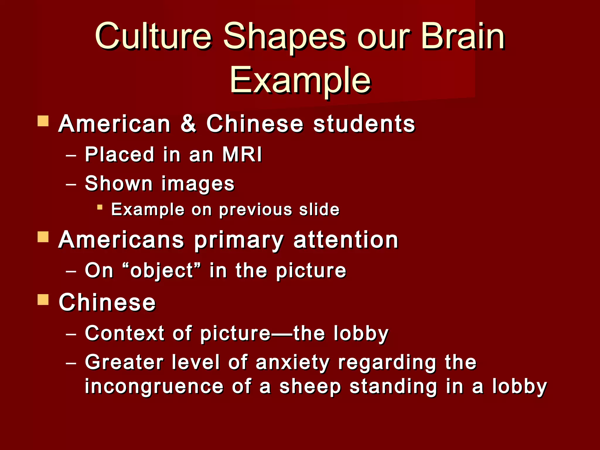 Culture Shapes our Brain
Example


American & Chinese students
– Placed in an MRI
– Shown images
 Example on previous slide



Americans primary attention
– On “object” in the picture



Chinese
– Context of picture—the lobby
– Greater level of anxiety regarding the
incongruence of a sheep standing in a lobby

 