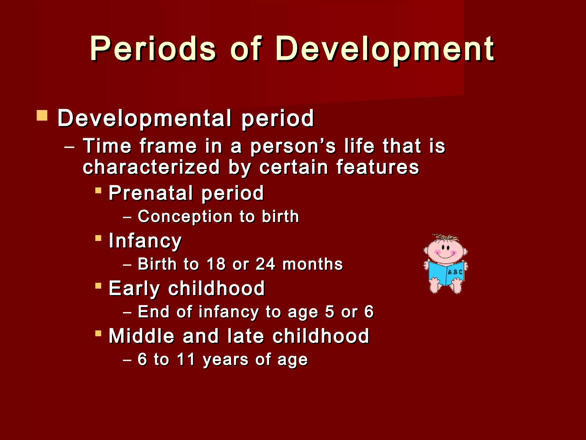 Periods of Development


Developmental period

– Time frame in a person’s life that is
characterized by certain features
 Prenatal period
– Conception to birth

 Infancy

– Birth to 18 or 24 months

 Early childhood

– End of infancy to age 5 or 6

 Middle and late childhood
– 6 to 11 years of age

 