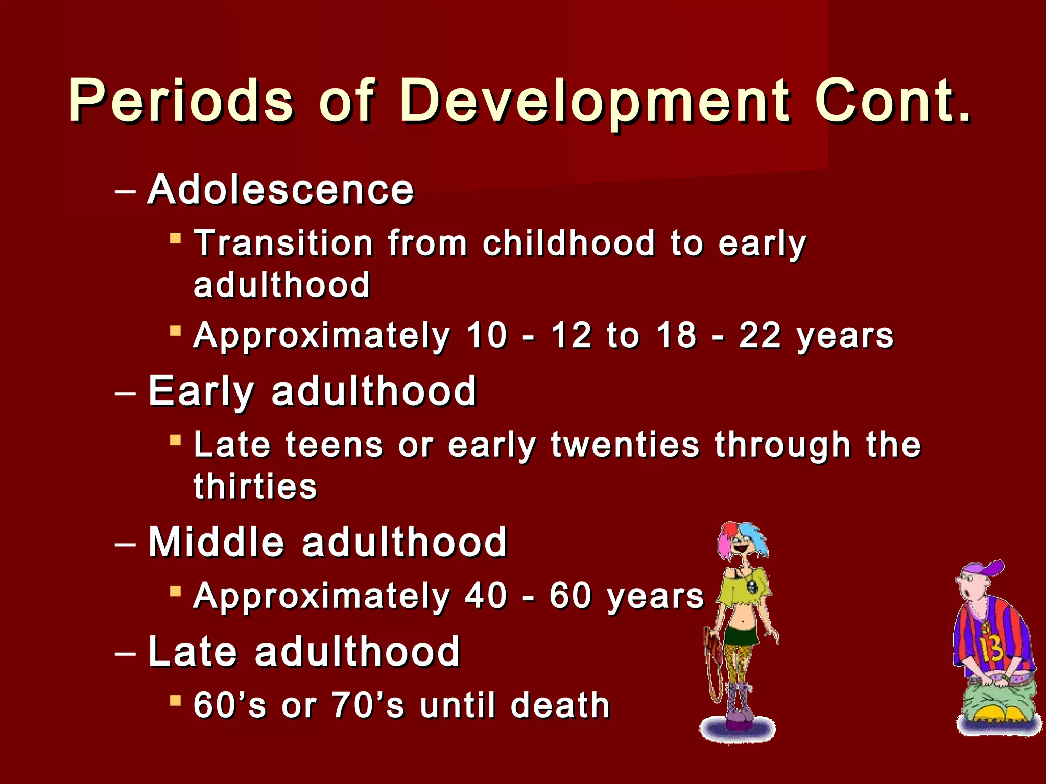 Periods of Development Cont.
– Adolescence
 Transition from childhood to early
adulthood
 Approximately 10 - 12 to 18 - 22 years

– Early adulthood
 Late teens or early twenties through the
thirties

– Middle adulthood
 Approximately 40 - 60 years

– Late adulthood
 60’s or 70’s until death

 