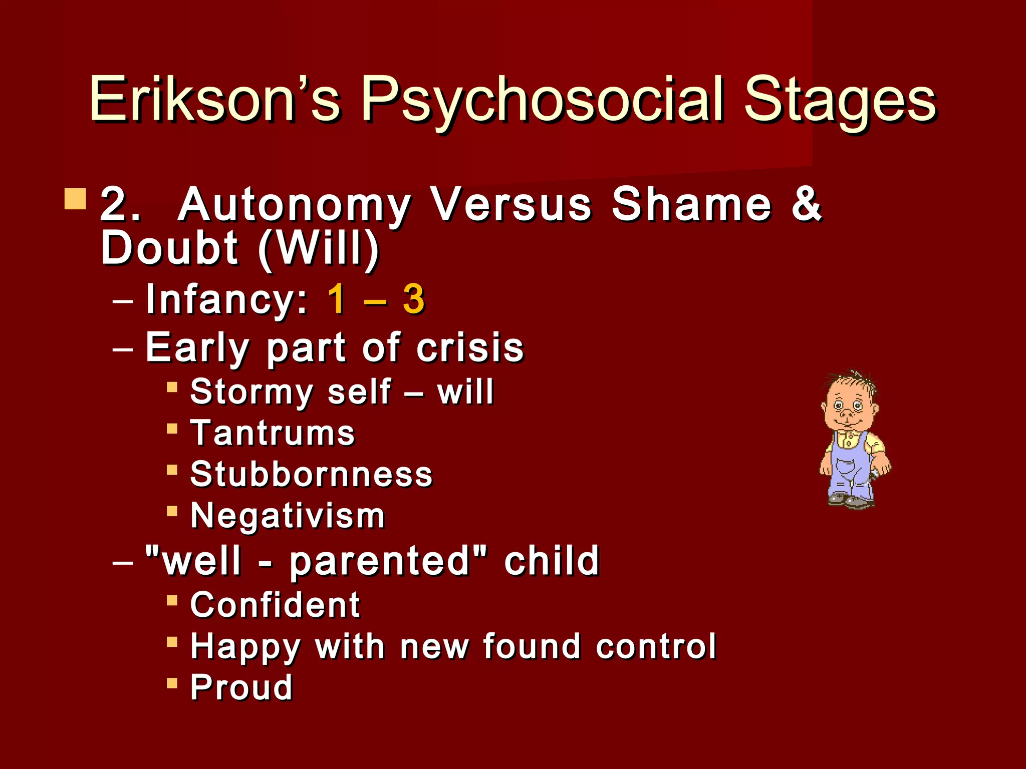 Erikson’s Psychosocial Stages
 2. 

Autonomy Versus Shame &
Doubt (Will)
– Infancy: 1 – 3
– Early part of crisis
 Stormy self – will
 Tantrums
 Stubbornness
 Negativism

– "well - parented" child

 Confident
 Happy with new found control
 Proud

 