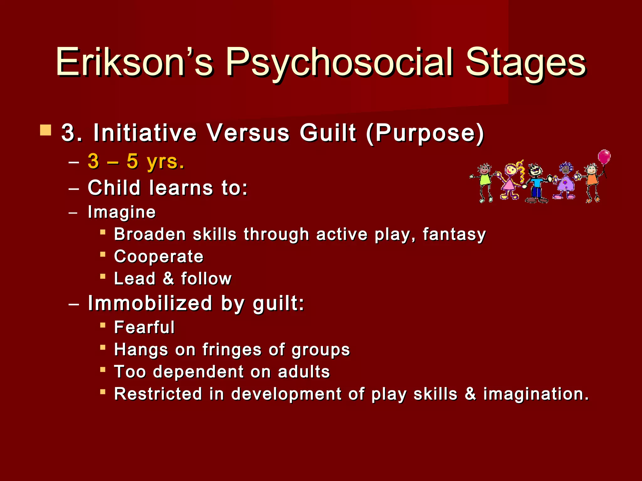 Erikson’s Psychosocial Stages


3. Initiative Versus Guilt (Purpose)
– 3 – 5 yrs.
– Child learns to:

– Imagine
 Broaden skills through active play, fantasy
 Cooperate
 Lead & follow

– Immobilized by guilt:





Fearful
Hangs on fringes of groups
Too dependent on adults
Restricted in development of play skills & imagination.
 

 
