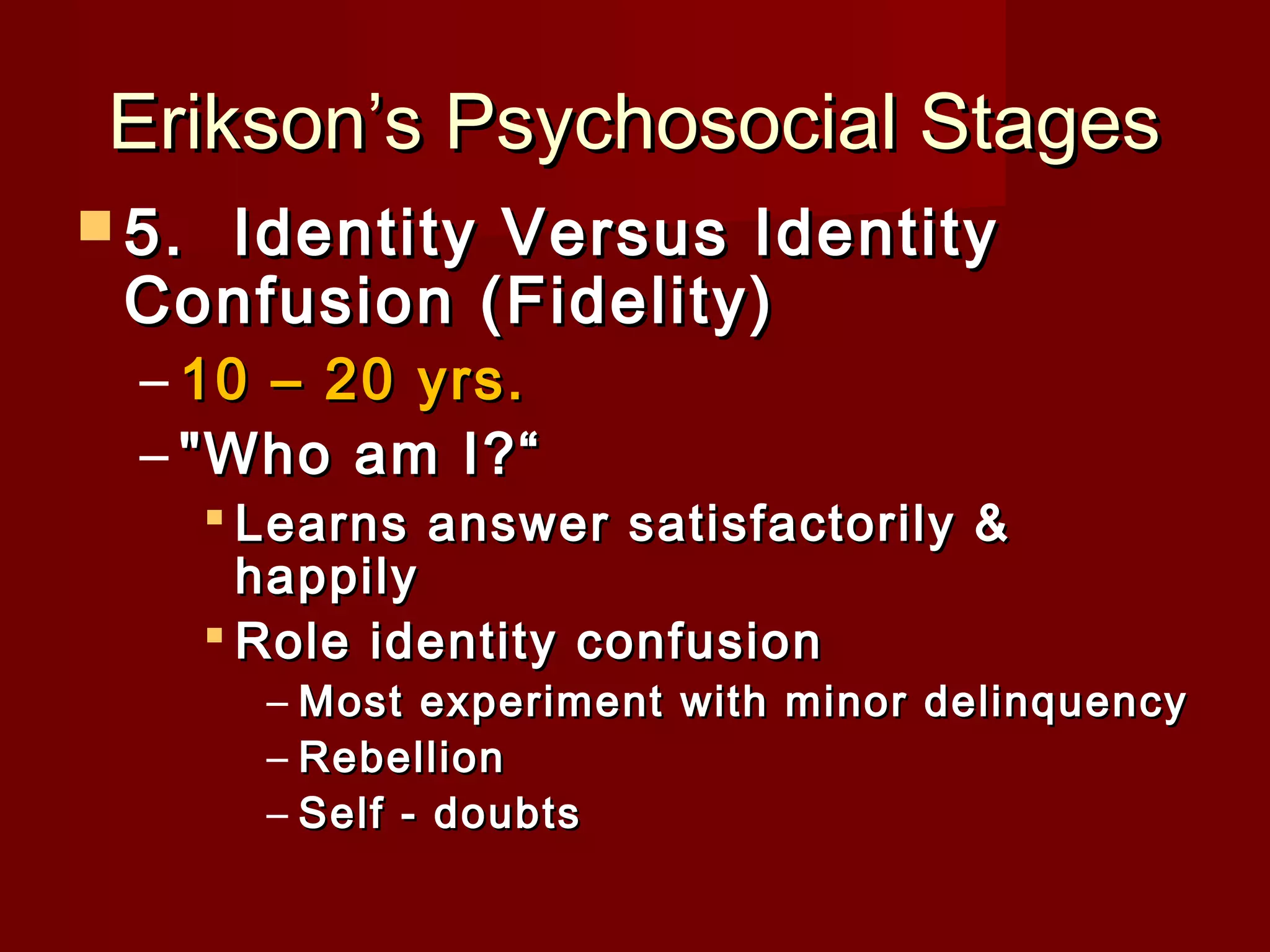 Erikson’s Psychosocial Stages
 5. 

Identity Versus Identity
Confusion (Fidelity)
– 10 – 20 yrs.
– "Who am I?“

 Learns answer satisfactorily &
happily
 Role identity confusion

– Most experiment with minor delinquency
– Rebellion
– Self - doubts

 