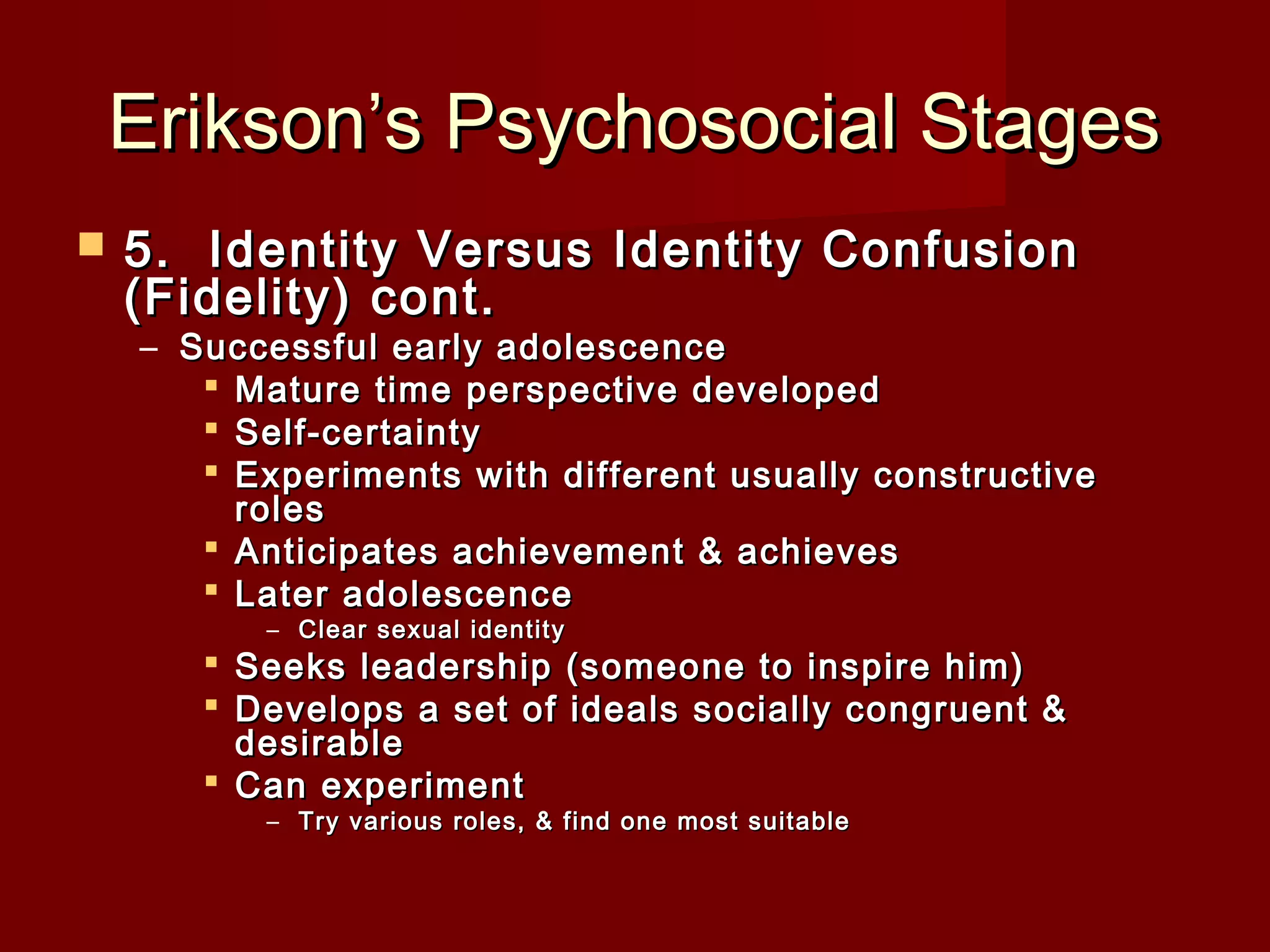 Erikson’s Psychosocial Stages


5.  Identity Versus Identity Confusion
(Fidelity) cont.

– Successful early adolescence
 Mature time perspective developed
 Self-certainty
 Experiments with different usually constructive
roles
 Anticipates achievement & achieves
 Later adolescence
– Clear sexual identity

 Seeks leadership (someone to inspire him)
 Develops a set of ideals socially congruent &
desirable
 Can experiment
– Try various roles, & find one most suitable

 