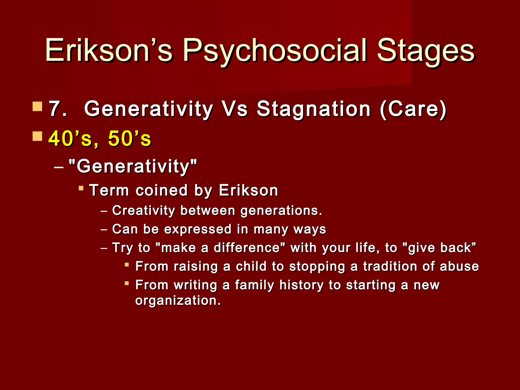 Erikson’s Psychosocial Stages
 7. 

Generativity Vs Stagnation (Care)
 40’s, 50’s
– "Generativity"
 Term coined by Erikson
– Creativity between generations.
– Can be expressed in many ways
– Try to "make a difference" with your life, to "give back”
 From raising a child to stopping a tradition of abuse
 From writing a family history to starting a new
organization.

 