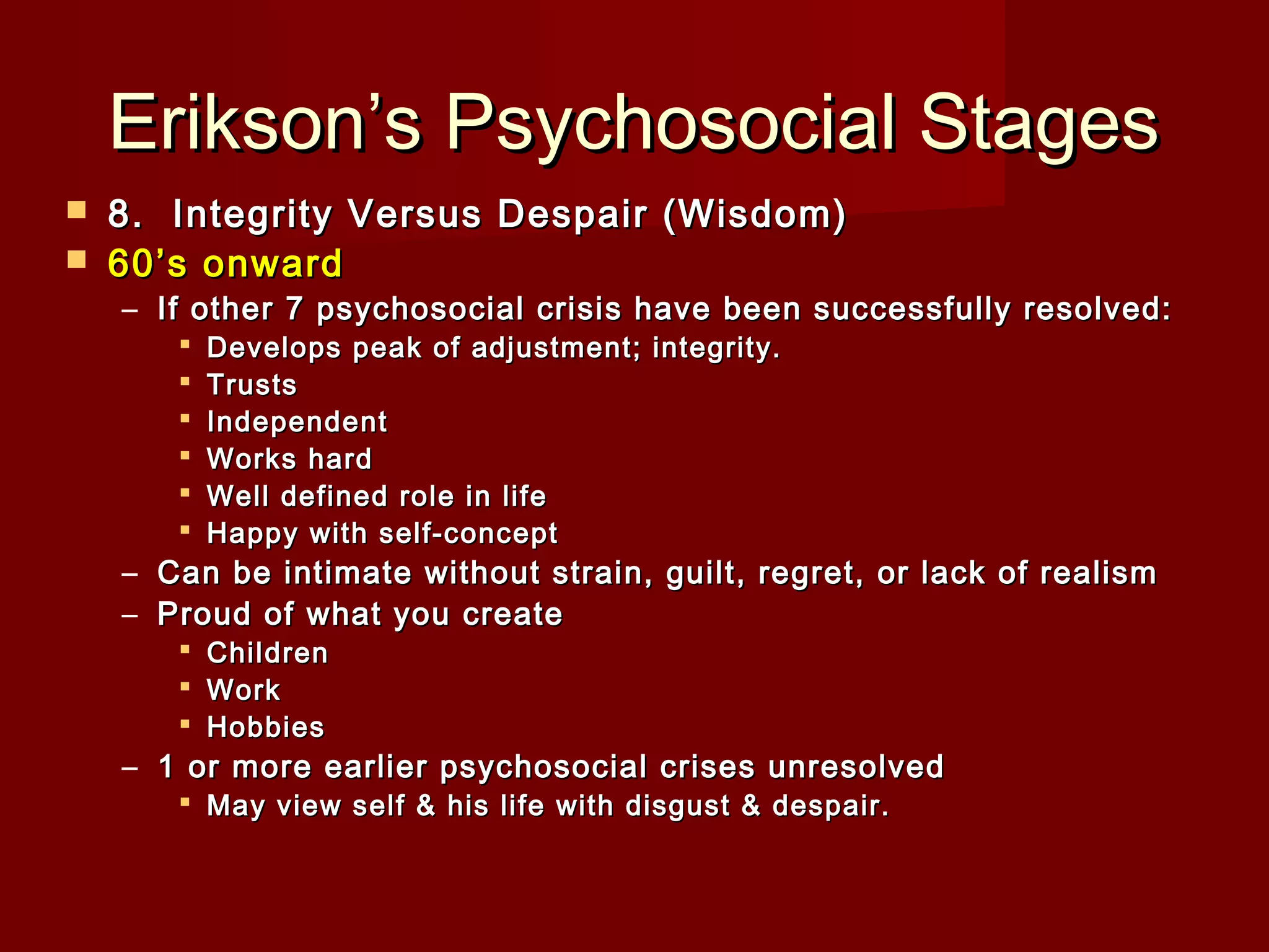 Erikson’s Psychosocial Stages



8.  Integrity Versus Despair (Wisdom)
60’s onward

– If other 7 psychosocial crisis have been successfully resolved:







Develops peak of adjustment; integrity. 
Trusts
Independent
Works hard
Well defined role in life
Happy with self-concept

– Can be intimate without strain, guilt, regret, or lack of realism
– Proud of what you create




Children
Work
Hobbies

– 1 or more earlier psychosocial crises unresolved
 May view self & his life with disgust & despair.

 