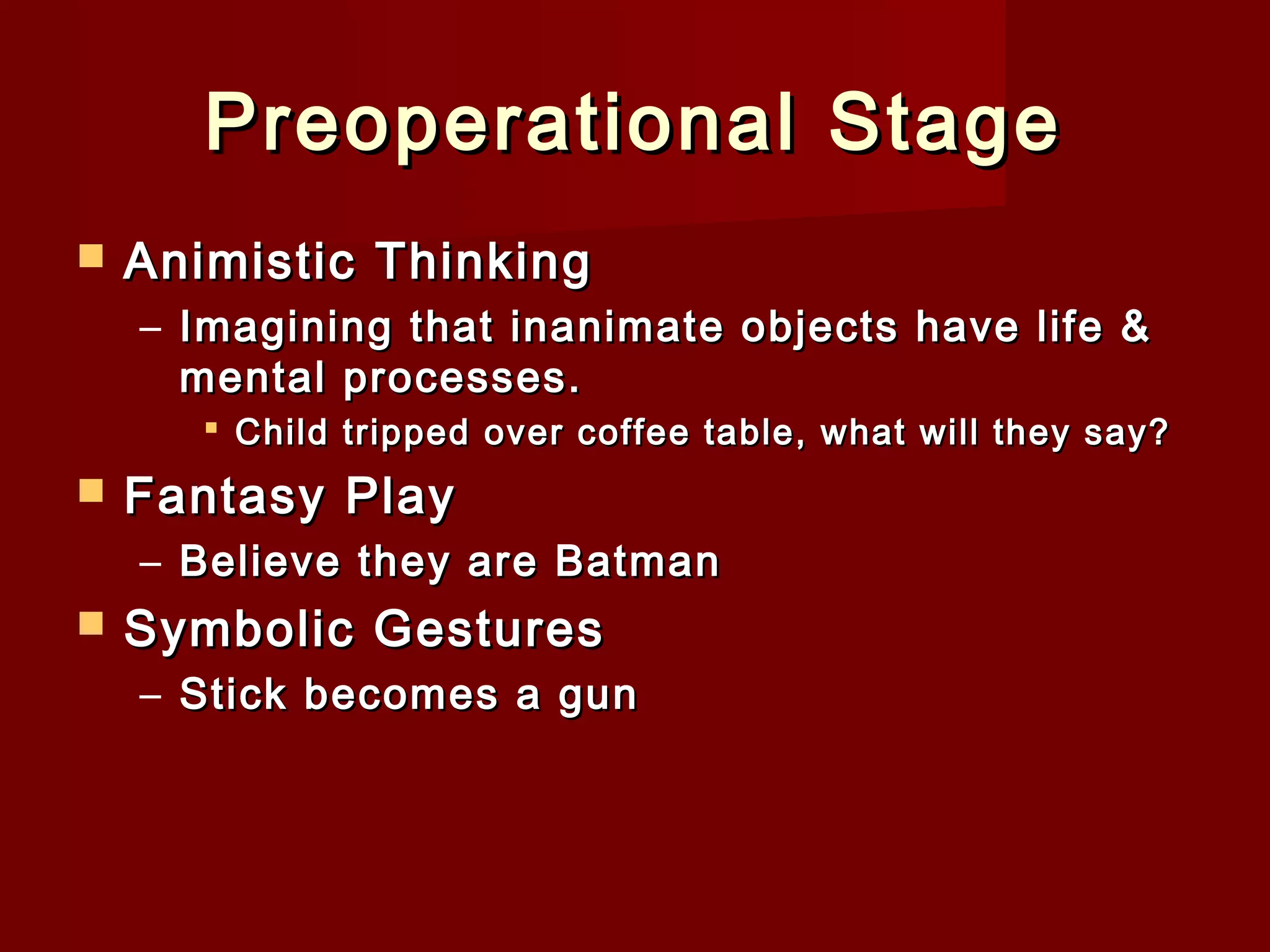 Preoperational Stage


Animistic Thinking
– Imagining that inanimate objects have life &
mental processes.
 Child tripped over coffee table, what will they say?



Fantasy Play
– Believe they are Batman



Symbolic Gestures
– Stick becomes a gun

 