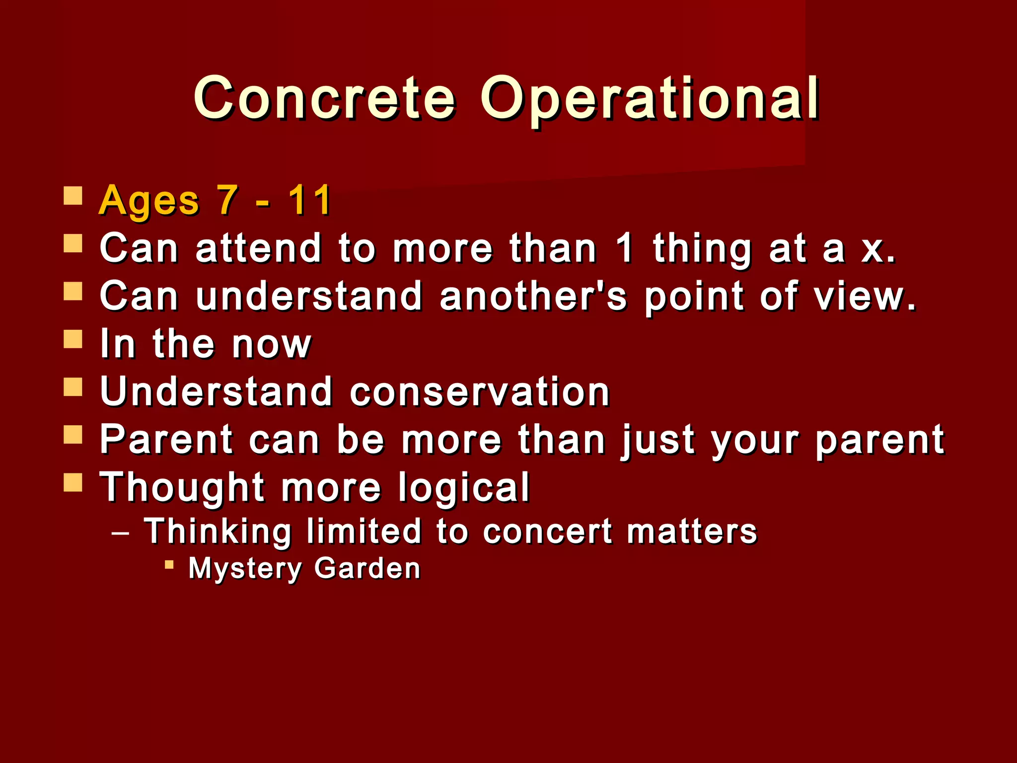 Concrete Operational








Ages 7 - 11
Can attend to more than 1 thing at a x.
Can understand another's point of view.
In the now
Understand conservation
Parent can be more than just your parent
Thought more logical
– Thinking limited to concert matters
 Mystery Garden

 