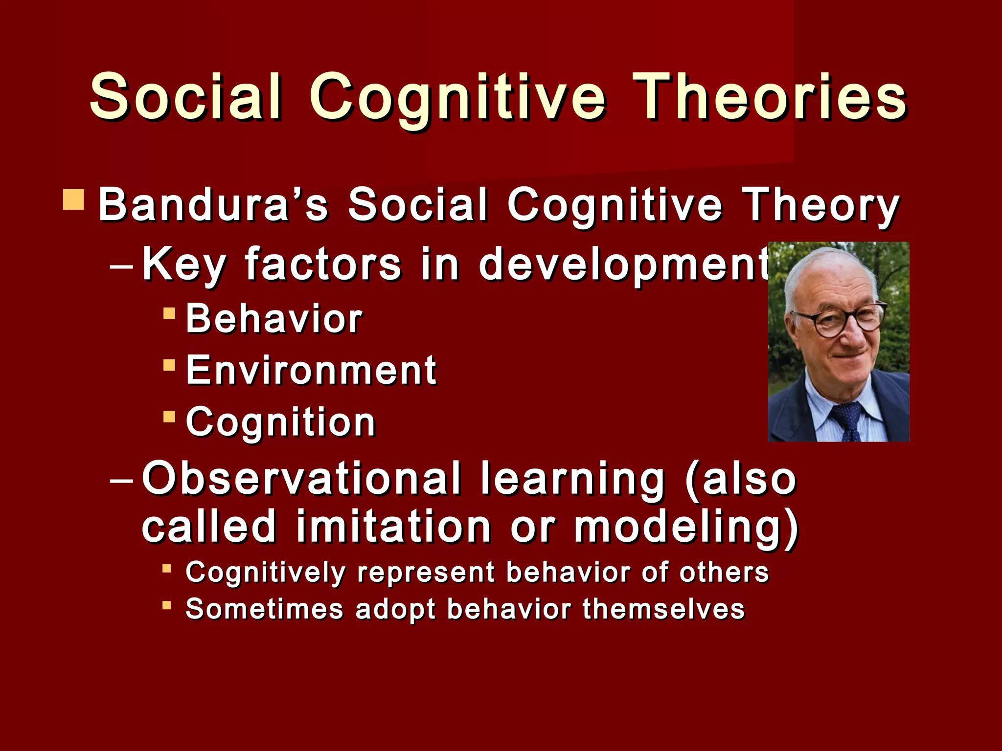 Social Cognitive Theories
 Bandura’s

Social Cognitive Theory
– Key factors in development
 Behavior
 Environment
 Cognition

– Observational learning (also
called imitation or modeling)
 Cognitively represent behavior of others
 Sometimes adopt behavior themselves

 