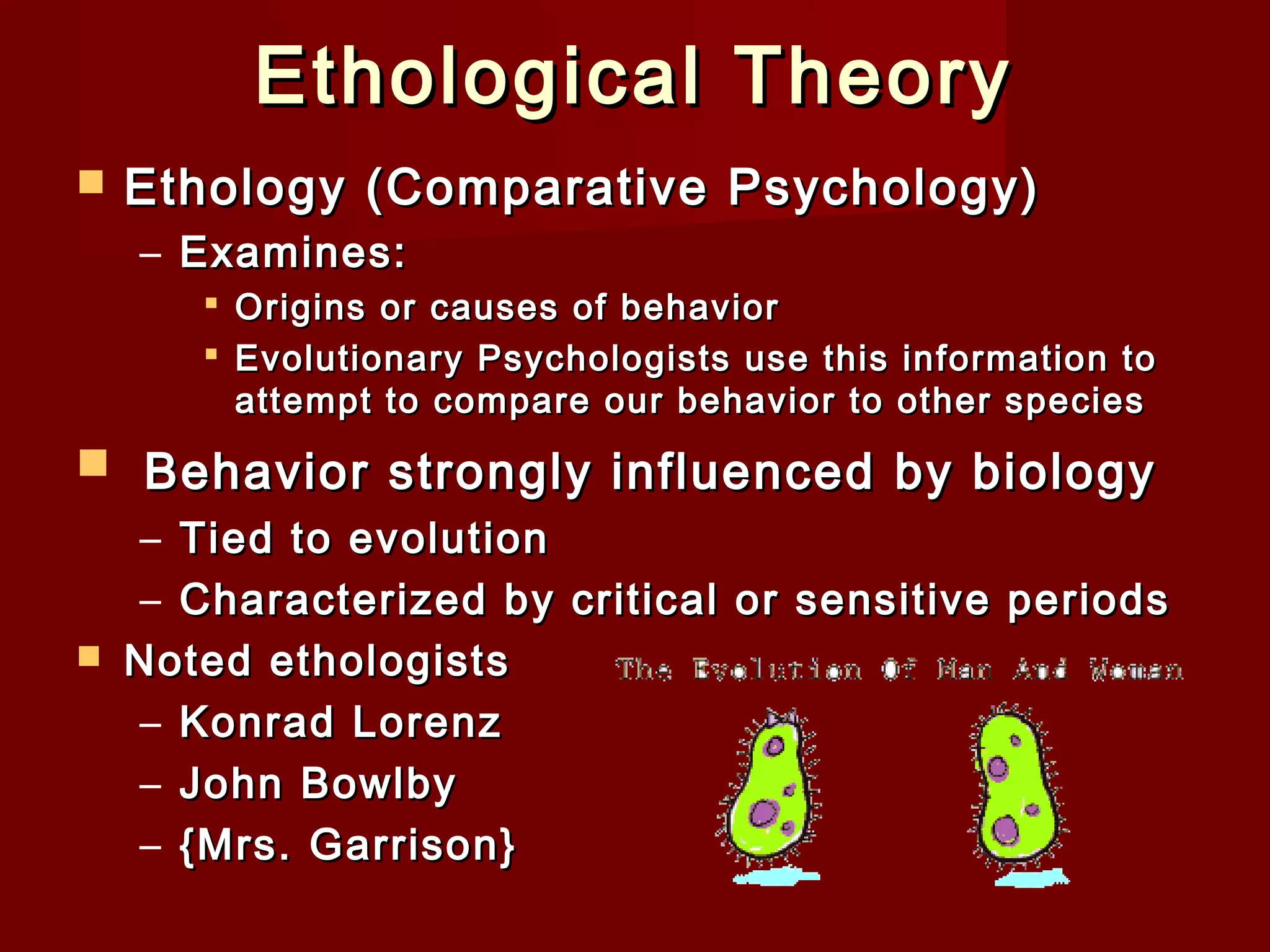 Ethological Theory


Ethology (Comparative Psychology)
– Examines:
 Origins or causes of behavior
 Evolutionary Psychologists use this information to
attempt to compare our behavior to other species

 Behavior strongly influenced by biology



– Tied to evolution
– Characterized by critical or sensitive periods
Noted ethologists
– Konrad Lorenz
– John Bowlby
– {Mrs. Garrison}

 