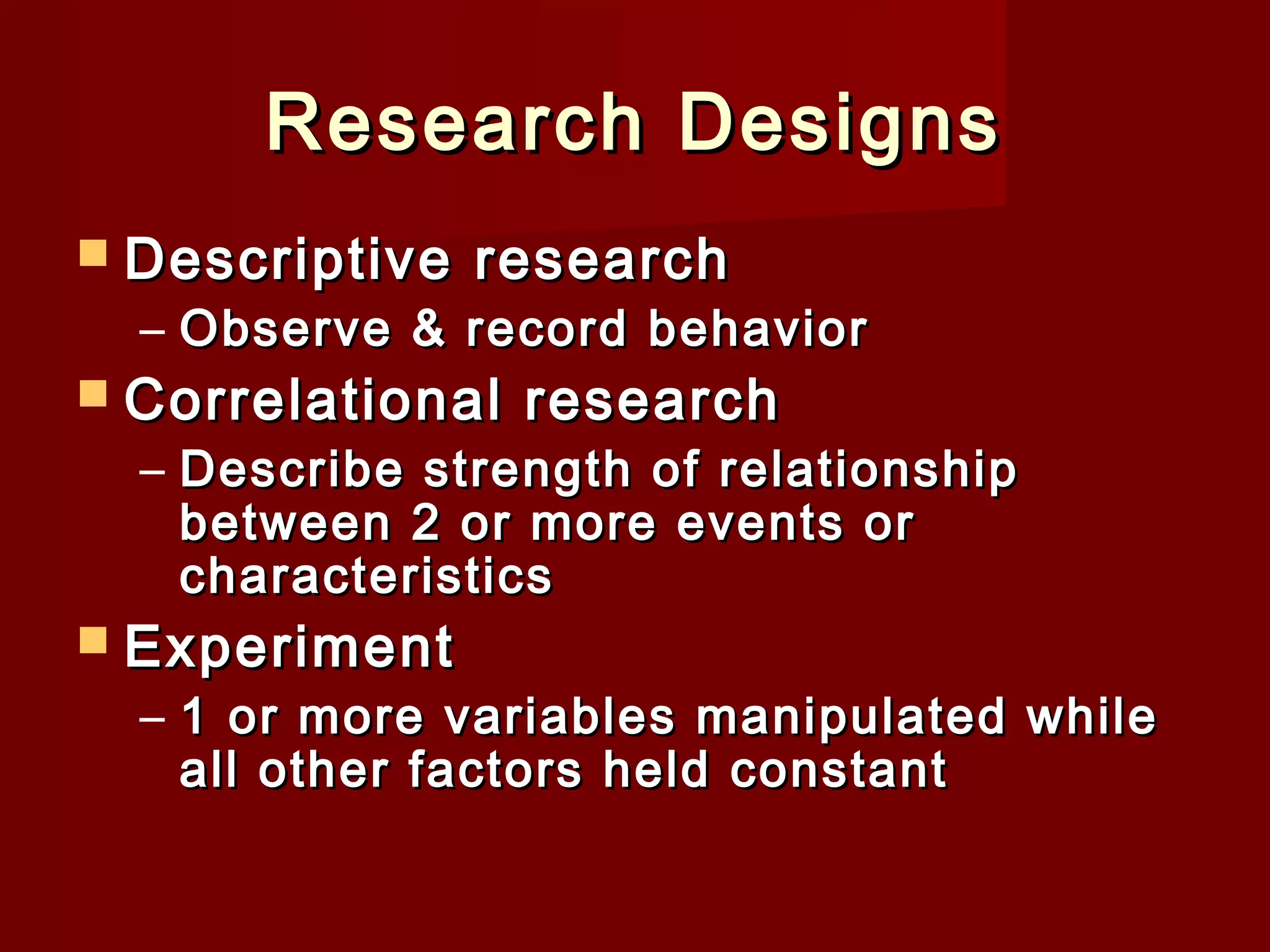 Research Designs
 Descriptive

research

– Observe & record behavior

 Correlational

research

– Describe strength of relationship
between 2 or more events or
characteristics

 Experiment

– 1 or more variables manipulated while
all other factors held constant

 