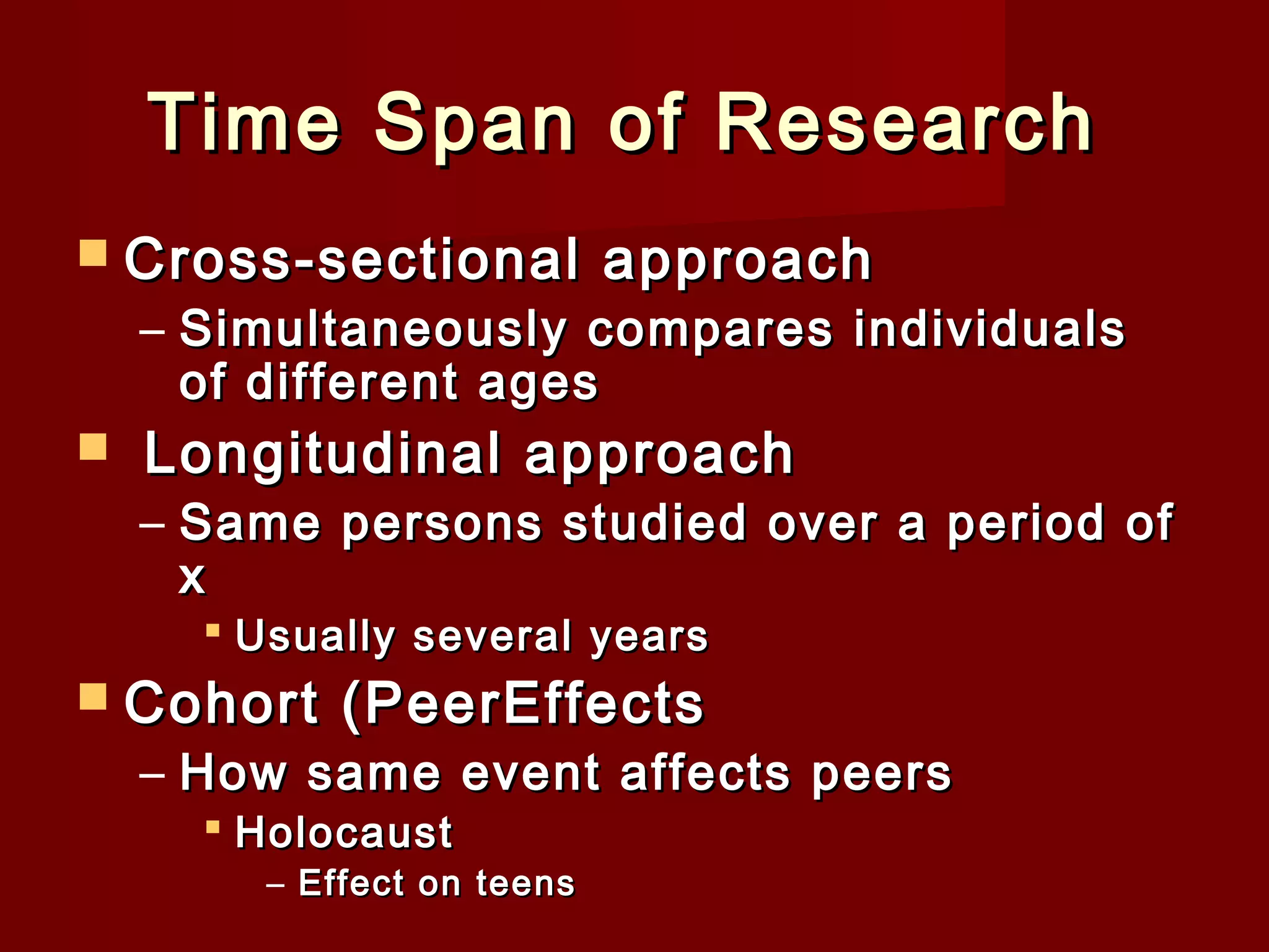 Time Span of Research
 Cross-sectional

approach

– Simultaneously compares individuals
of different ages



Longitudinal approach

– Same persons studied over a period of
x
 Usually several years

 Cohort

(PeerEffects

– How same event affects peers
 Holocaust

– Effect on teens

 