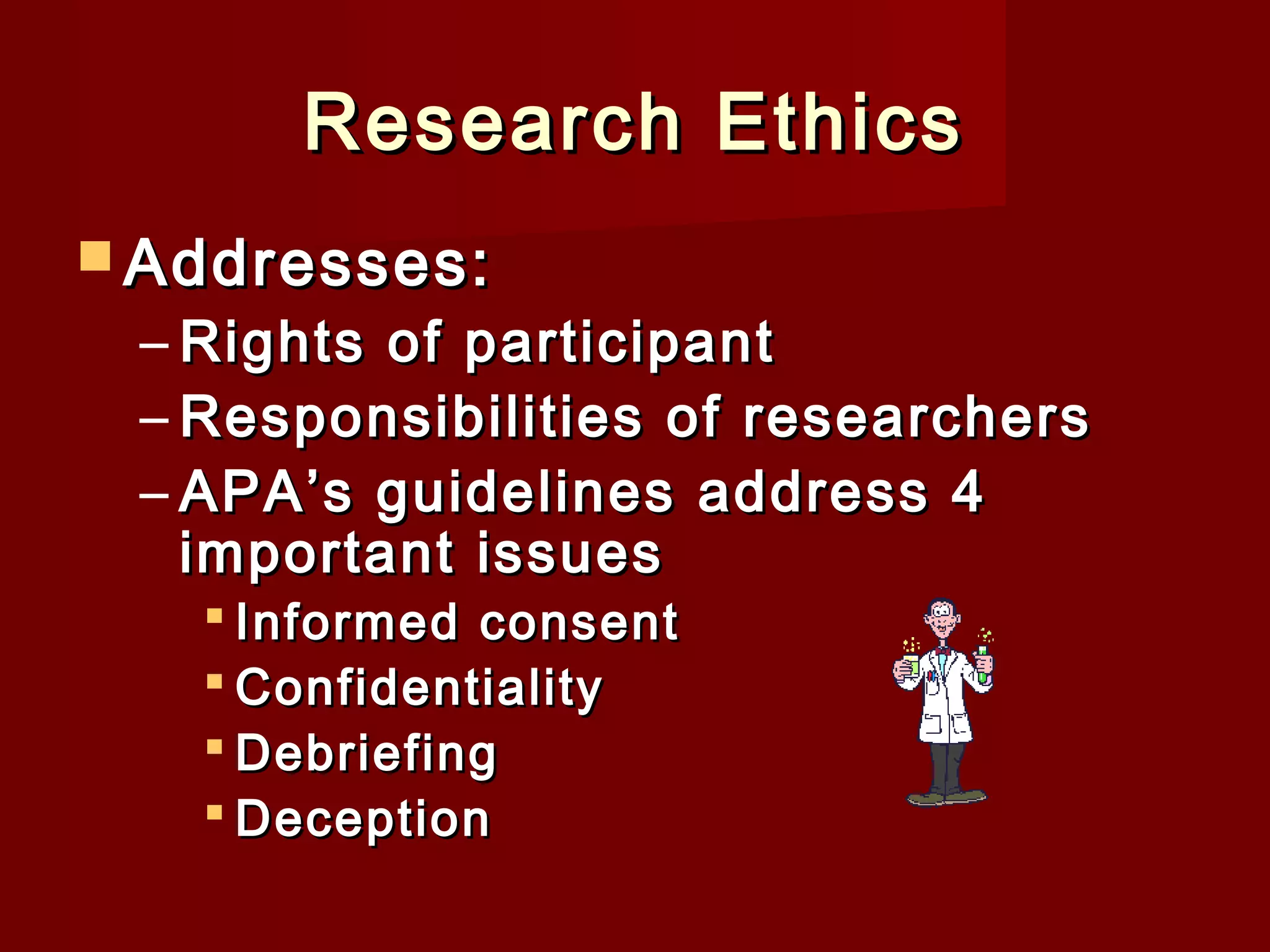 Research Ethics
 Addresses:

– Rights of participant
– Responsibilities of researchers
– APA’s guidelines address 4
important issues
 Informed consent
 Confidentiality
 Debriefing
 Deception

 