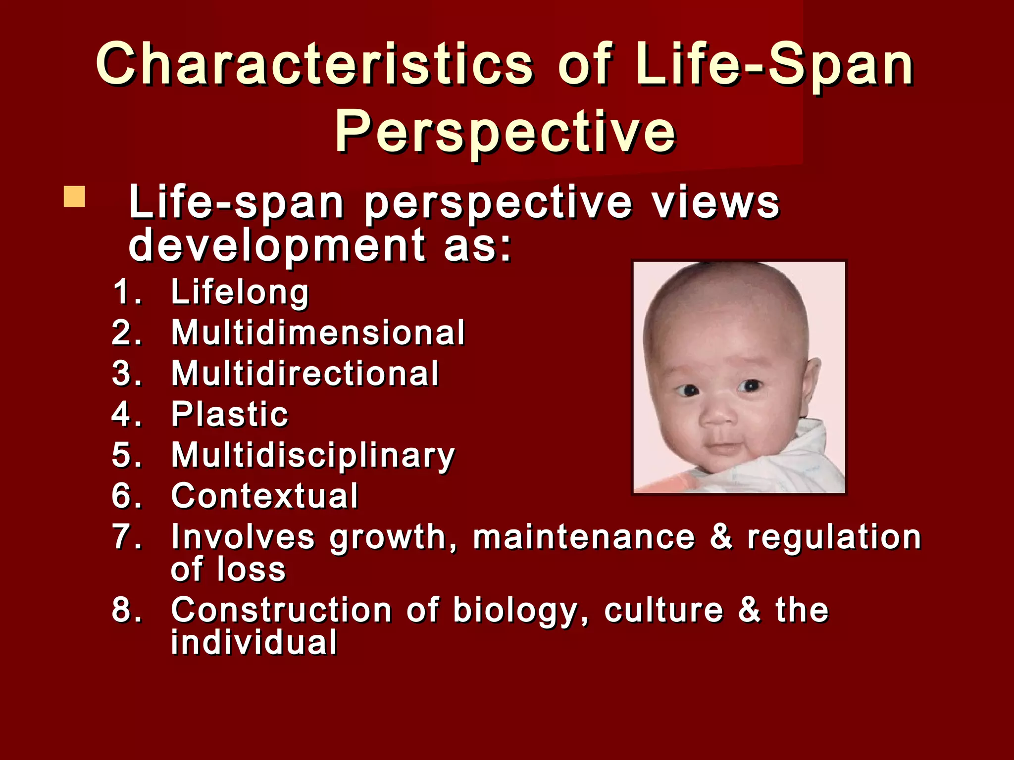 Characteristics of Life-Span
Perspective


Life-span perspective views
development as:

1.
2.
3.
4.
5.
6.
7.

Lifelong
Multidimensional
Multidirectional
Plastic
Multidisciplinary
Contextual
Involves growth, maintenance & regulation
of loss
8. Construction of biology, culture & the
individual 

 