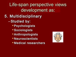 Life-span perspective views
development as:
5. Multidisciplinary
– Studied by:
 Psychologists
 Sociologists
 Anthropologists
 Neuroscientists
 Medical researchers

 