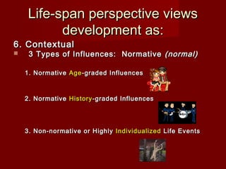 Life-span perspective views
development as:

6. Contextual


3 Types of Influences: Normative (normal)

1. Normative Age -graded Influences

2. Normative History -graded Influences

3. Non-normative or Highly Individualized Life Events

 