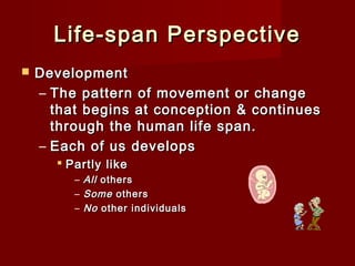 Life-span Perspective


Development
– The pattern of movement or change
that begins at conception & continues
through the human life span.
– Each of us develops
 Partly like
–
–
–

All others
Some others
No other individuals

 