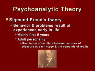 Psychoanalytic Theory
 Sigmund

Freud’s theory

– Behavior & problems result of
experiences early in life
 Mainly first 5 years
 Adult personality
– Resolution of conflicts between sources of
pleasure at each stage & the demands of reality

 