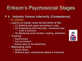 Erikson’s Psychosocial Stages


4.  Industry Versus Inferiority (Competence)
– 6- puberty
– Learns to master more formal skills of life:

 (1) Relating with peers according to rules
 (2) Progressing from free play - structured play
– Rules & teamwork

 (3) Mastering social studies, reading, arithmetic. 

– Trusting

 Autonomous
 Full of initiative
 Easily learn to be industrious

– Mistrusting child

 Doubt future
 Shame & guilt, experiences defeat & inferiority. 

 