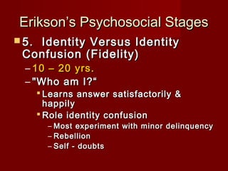 Erikson’s Psychosocial Stages
 5. 

Identity Versus Identity
Confusion (Fidelity)
– 10 – 20 yrs.
– "Who am I?“

 Learns answer satisfactorily &
happily
 Role identity confusion

– Most experiment with minor delinquency
– Rebellion
– Self - doubts

 