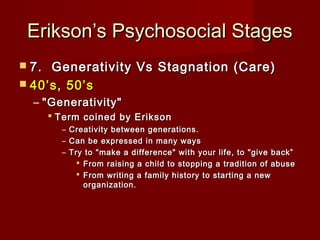 Erikson’s Psychosocial Stages
 7. 

Generativity Vs Stagnation (Care)
 40’s, 50’s
– "Generativity"
 Term coined by Erikson
– Creativity between generations.
– Can be expressed in many ways
– Try to "make a difference" with your life, to "give back”
 From raising a child to stopping a tradition of abuse
 From writing a family history to starting a new
organization.

 