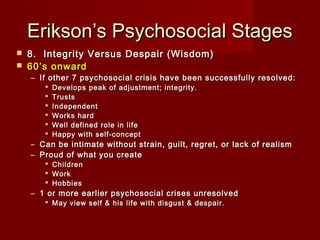 Erikson’s Psychosocial Stages



8.  Integrity Versus Despair (Wisdom)
60’s onward

– If other 7 psychosocial crisis have been successfully resolved:







Develops peak of adjustment; integrity. 
Trusts
Independent
Works hard
Well defined role in life
Happy with self-concept

– Can be intimate without strain, guilt, regret, or lack of realism
– Proud of what you create




Children
Work
Hobbies

– 1 or more earlier psychosocial crises unresolved
 May view self & his life with disgust & despair.

 