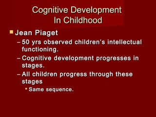 Cognitive Development
In Childhood
 Jean

Piaget

– 50 yrs observed children’s intellectual
functioning.
– Cognitive development progresses in
stages.
– All children progress through these
stages
 Same sequence.

 