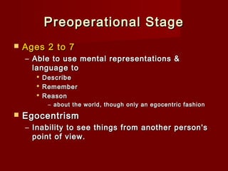 Preoperational Stage


Ages 2 to 7
– Able to use mental representations &
language to




Describe
Remember
Reason
– about the world, though only an egocentric fashion



Egocentrism
– Inability to see things from another person's
point of view.

 