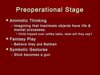 Preoperational Stage


Animistic Thinking
– Imagining that inanimate objects have life &
mental processes.
 Child tripped over coffee table, what will they say?



Fantasy Play
– Believe they are Batman



Symbolic Gestures
– Stick becomes a gun

 