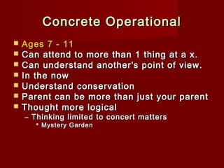 Concrete Operational








Ages 7 - 11
Can attend to more than 1 thing at a x.
Can understand another's point of view.
In the now
Understand conservation
Parent can be more than just your parent
Thought more logical
– Thinking limited to concert matters
 Mystery Garden

 