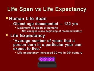 Life Span vs Life Expectancy
 Human

Life Span

– Oldest age documented -- 122 yrs
 Maximum life span of humans

– Not changed since beginning of recorded history



Life Expectancy

– “ Average number of years that a
person born in a particular year can
expect to live.”

 Life expectancy increased 30 yrs in 20 th century

 