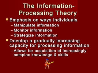 The InformationProcessing Theory 

 Emphasis

–
–
–

on ways individuals

Manipulate information
Monitor information
Strategize information

 Develop

a gradually increasing
capacity for processing information
– Allows for acquisition of increasingly
complex knowledge & skills

 