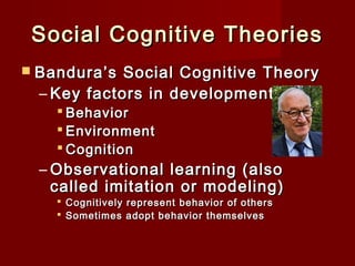 Social Cognitive Theories
 Bandura’s

Social Cognitive Theory
– Key factors in development
 Behavior
 Environment
 Cognition

– Observational learning (also
called imitation or modeling)
 Cognitively represent behavior of others
 Sometimes adopt behavior themselves

 