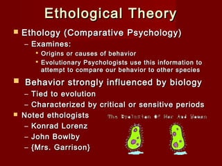 Ethological Theory


Ethology (Comparative Psychology)
– Examines:
 Origins or causes of behavior
 Evolutionary Psychologists use this information to
attempt to compare our behavior to other species

 Behavior strongly influenced by biology



– Tied to evolution
– Characterized by critical or sensitive periods
Noted ethologists
– Konrad Lorenz
– John Bowlby
– {Mrs. Garrison}

 