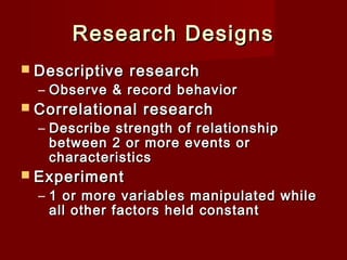 Research Designs
 Descriptive

research

– Observe & record behavior

 Correlational

research

– Describe strength of relationship
between 2 or more events or
characteristics

 Experiment

– 1 or more variables manipulated while
all other factors held constant

 