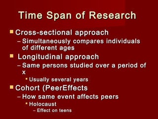 Time Span of Research
 Cross-sectional

approach

– Simultaneously compares individuals
of different ages



Longitudinal approach

– Same persons studied over a period of
x
 Usually several years

 Cohort

(PeerEffects

– How same event affects peers
 Holocaust

– Effect on teens

 