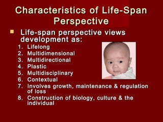 Characteristics of Life-Span
Perspective


Life-span perspective views
development as:

1.
2.
3.
4.
5.
6.
7.

Lifelong
Multidimensional
Multidirectional
Plastic
Multidisciplinary
Contextual
Involves growth, maintenance & regulation
of loss
8. Construction of biology, culture & the
individual 

 