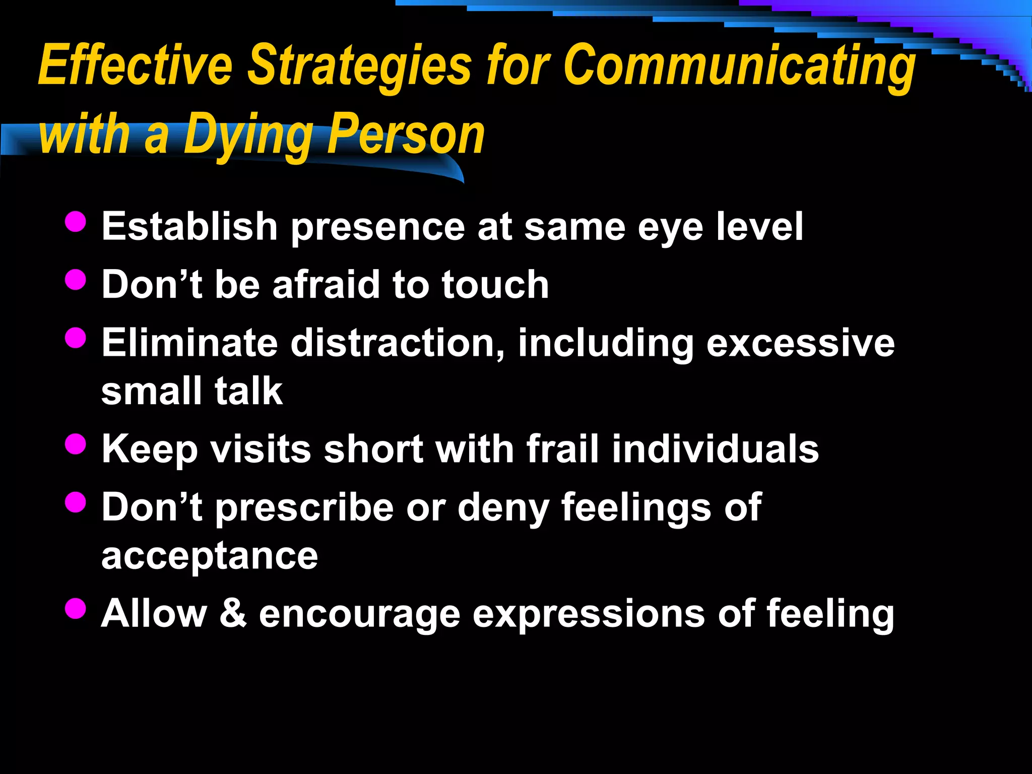Effective Strategies for Communicating
with a Dying Person
 Establish presence at same eye level
 Don’t be afraid to touch
 Eliminate distraction, including excessive

small talk
 Keep visits short with frail individuals
 Don’t prescribe or deny feelings of
acceptance
 Allow & encourage expressions of feeling

 