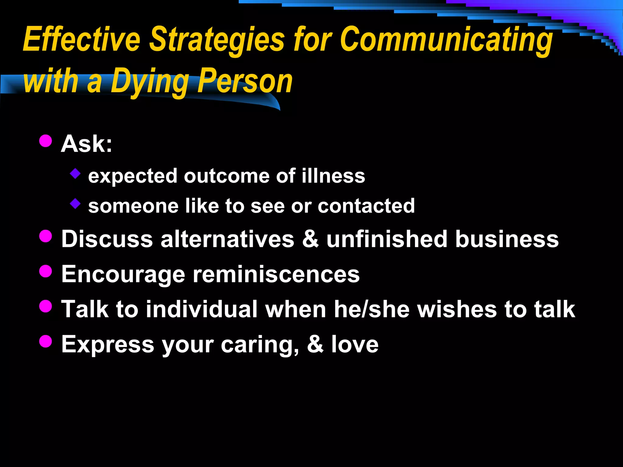 Effective Strategies for Communicating
with a Dying Person
 Ask:
expected outcome of illness
 someone like to see or contacted


 Discuss alternatives & unfinished business
 Encourage reminiscences
 Talk to individual when he/she wishes to talk
 Express your caring, & love

 