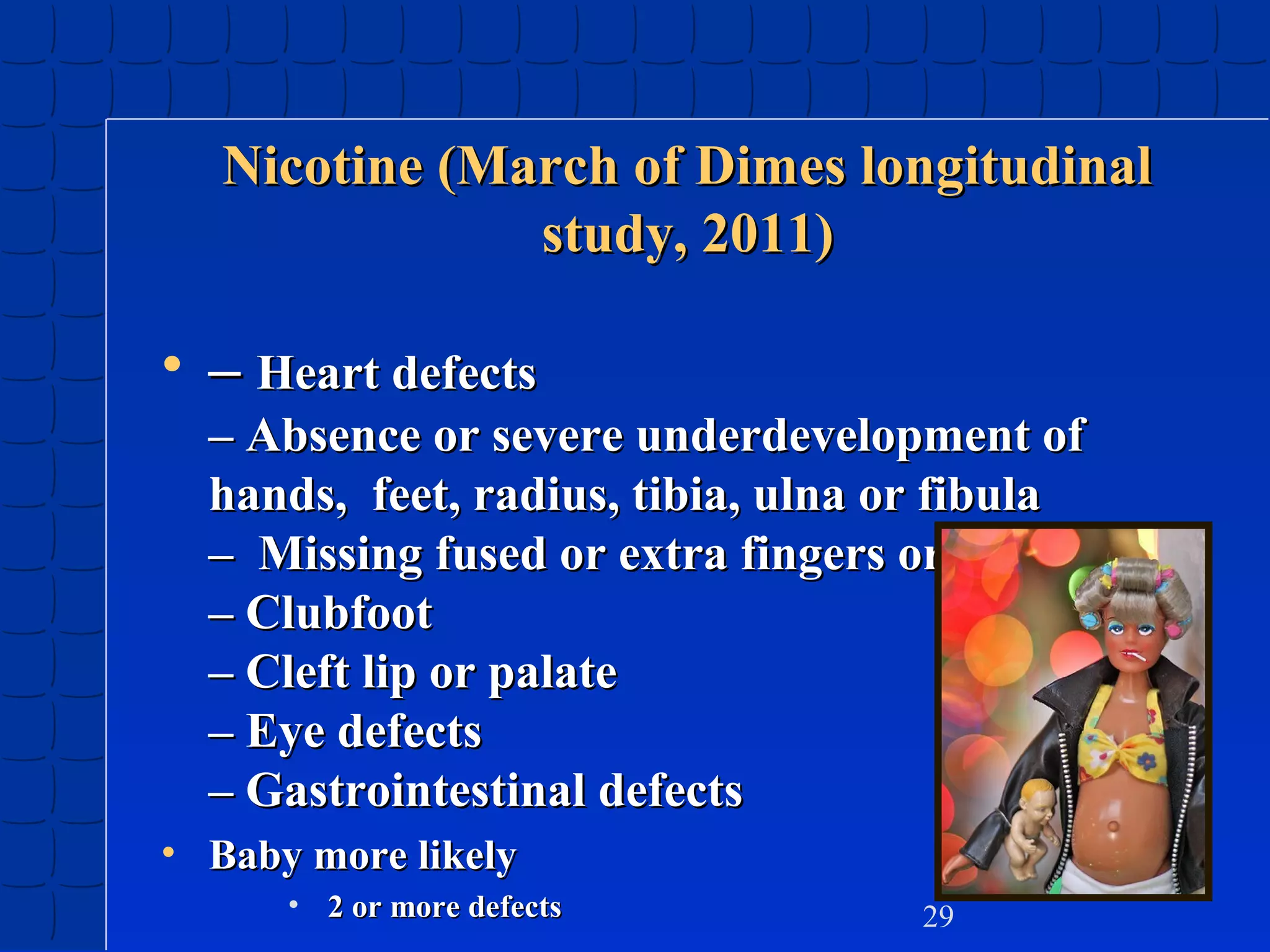 Nicotine (March of Dimes longitudinal
study, 2011)

• – Heart defects
– Absence or severe underdevelopment of
hands, feet, radius, tibia, ulna or fibula
– Missing fused or extra fingers or toes
– Clubfoot
– Cleft lip or palate
– Eye defects
– Gastrointestinal defects
• Baby more likely
• 2 or more defects

29

 